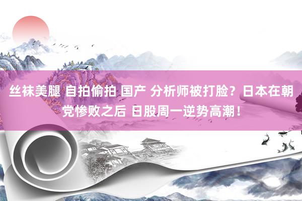 丝袜美腿 自拍偷拍 国产 分析师被打脸？日本在朝党惨败之后 日股周一逆势高潮！