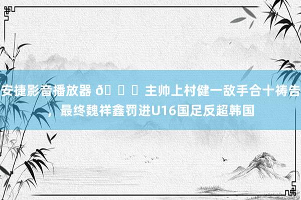 安捷影音播放器 🙏主帅上村健一敌手合十祷告，最终魏祥鑫罚进U16国足反超韩国