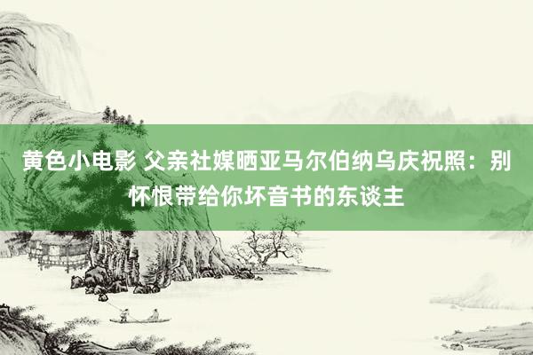 黄色小电影 父亲社媒晒亚马尔伯纳乌庆祝照：别怀恨带给你坏音书的东谈主