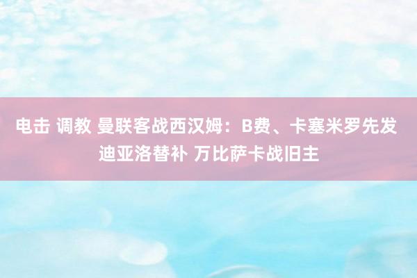 电击 调教 曼联客战西汉姆：B费、卡塞米罗先发 迪亚洛替补 万比萨卡战旧主