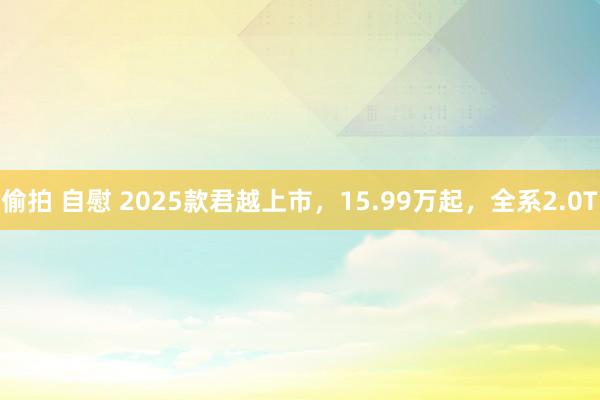 偷拍 自慰 2025款君越上市，15.99万起，全系2.0T