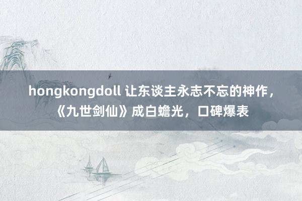 hongkongdoll 让东谈主永志不忘的神作，《九世剑仙》成白蟾光，口碑爆表