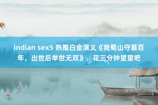 indian sex5 热推白金演义《我蜀山守墓百年，出世后举世无双》，花三分钟望望吧