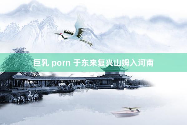 巨乳 porn 于东来复兴山姆入河南