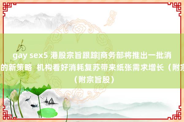 gay sex5 港股宗旨跟踪|商务部将推出一批消耗领域的新策略  机构看好消耗复苏带来纸张需求增长（附宗旨股）