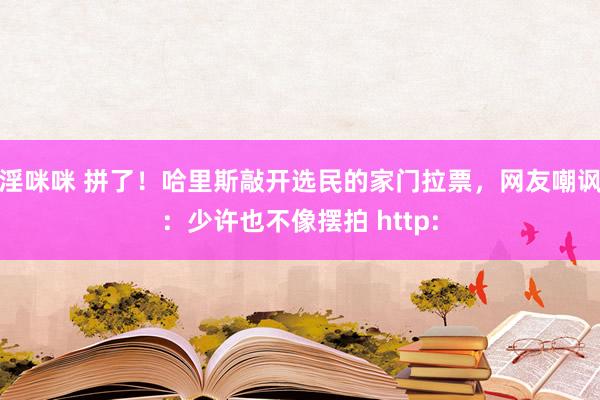 淫咪咪 拼了！哈里斯敲开选民的家门拉票，网友嘲讽：少许也不像摆拍 http: