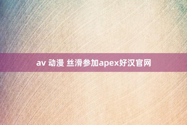 av 动漫 丝滑参加apex好汉官网