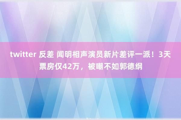 twitter 反差 闻明相声演员新片差评一派！3天票房仅42万，被嘲不如郭德纲