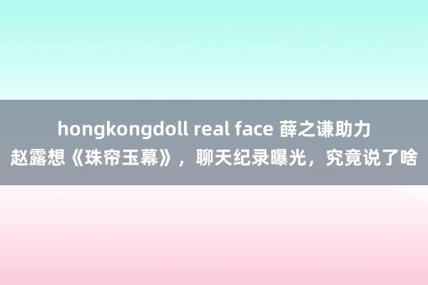 hongkongdoll real face 薛之谦助力赵露想《珠帘玉幕》，聊天纪录曝光，究竟说了啥