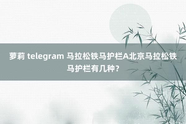 萝莉 telegram 马拉松铁马护栏A北京马拉松铁马护栏有几种？