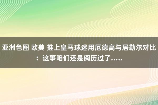 亚洲色图 欧美 推上皇马球迷用厄德高与居勒尔对比：这事咱们还是阅历过了.....