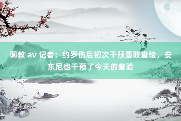 调教 av 记者：约罗伤后初次干预曼联查验，安东尼也干预了今天的查验