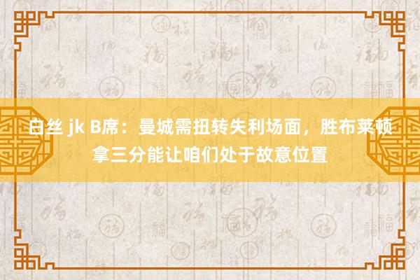 白丝 jk B席：曼城需扭转失利场面，胜布莱顿拿三分能让咱们处于故意位置