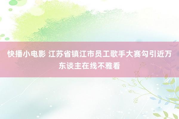 快播小电影 江苏省镇江市员工歌手大赛勾引近万东谈主在线不雅看