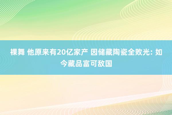 裸舞 他原来有20亿家产 因储藏陶瓷全败光: 如今藏品富可敌国