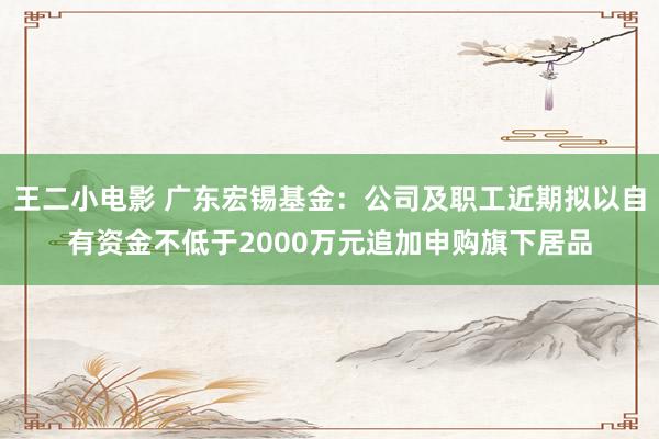 王二小电影 广东宏锡基金：公司及职工近期拟以自有资金不低于2000万元追加申购旗下居品