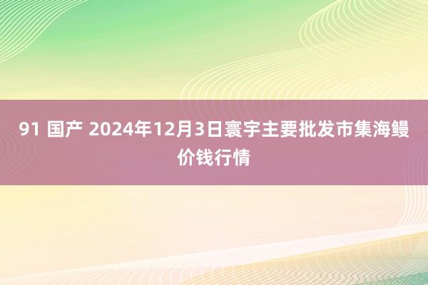 91 国产 2024年12月3日寰宇主要批发市集海鳗价钱行情