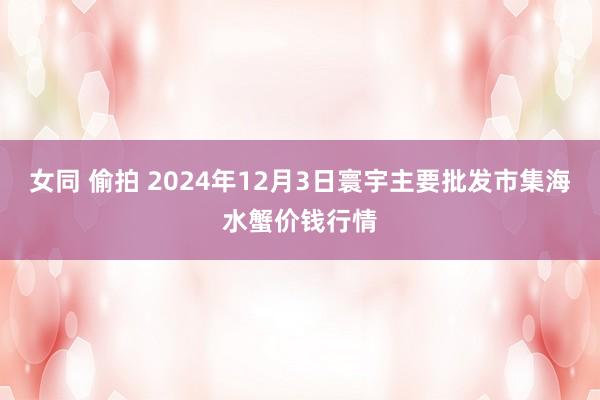 女同 偷拍 2024年12月3日寰宇主要批发市集海水蟹价钱行情