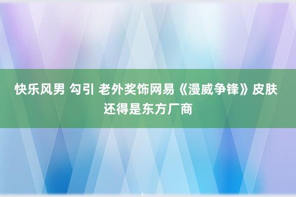 快乐风男 勾引 老外奖饰网易《漫威争锋》皮肤 还得是东方厂商