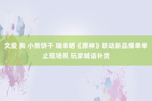 文爱 胸 小熊饼干 瑞幸晒《原神》联动新品爆单举止现场照 玩家喊话补货