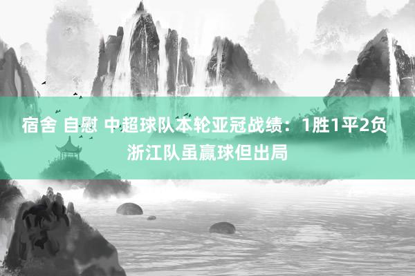 宿舍 自慰 中超球队本轮亚冠战绩：1胜1平2负 浙江队虽赢球但出局