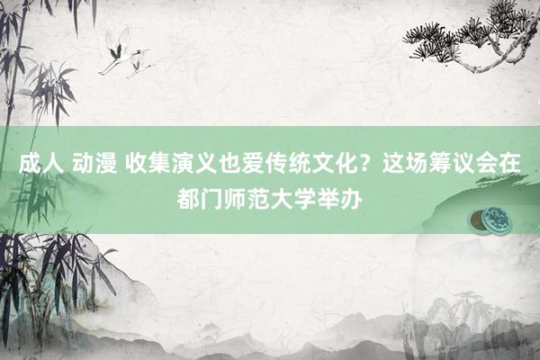 成人 动漫 收集演义也爱传统文化？这场筹议会在都门师范大学举办