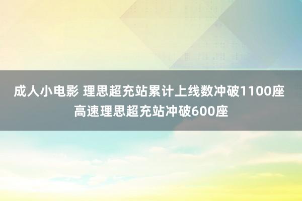 成人小电影 理思超充站累计上线数冲破1100座 高速理思超充站冲破600座