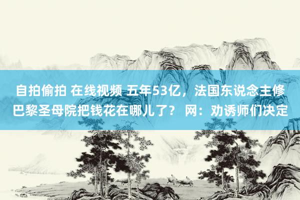 自拍偷拍 在线视频 五年53亿，法国东说念主修巴黎圣母院把钱花在哪儿了？ 网：劝诱师们决定