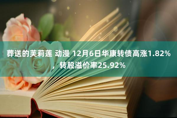 葬送的芙莉莲 动漫 12月6日华康转债高涨1.82%，转股溢价率25.92%