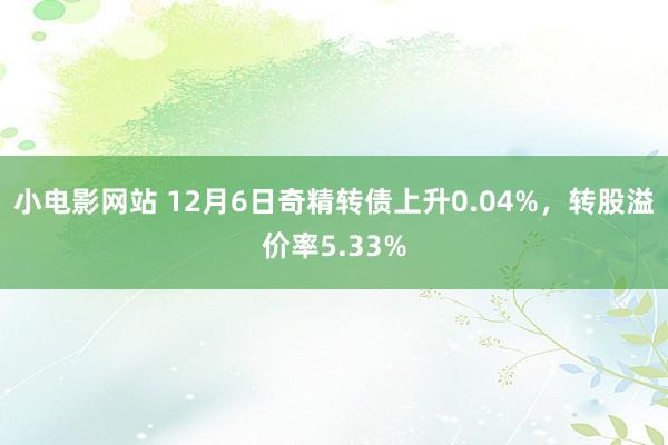 小电影网站 12月6日奇精转债上升0.04%，转股溢价率5.33%