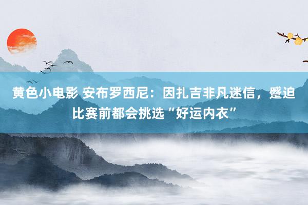 黄色小电影 安布罗西尼：因扎吉非凡迷信，蹙迫比赛前都会挑选“好运内衣”