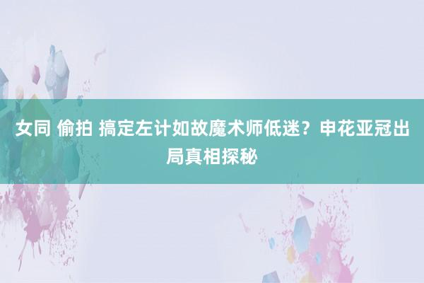 女同 偷拍 搞定左计如故魔术师低迷？申花亚冠出局真相探秘