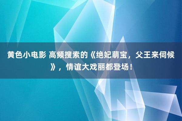 黄色小电影 高频搜索的《绝妃萌宝，父王来伺候》，情谊大戏丽都登场！