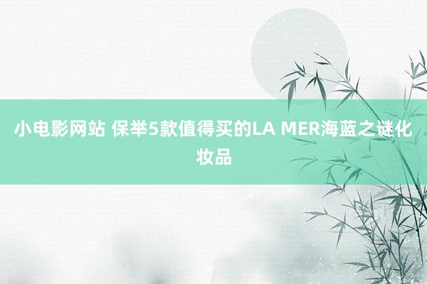 小电影网站 保举5款值得买的LA MER海蓝之谜化妆品