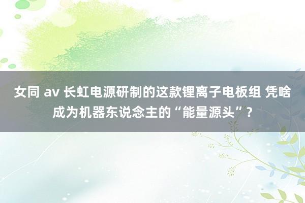 女同 av 长虹电源研制的这款锂离子电板组 凭啥成为机器东说念主的“能量源头”？