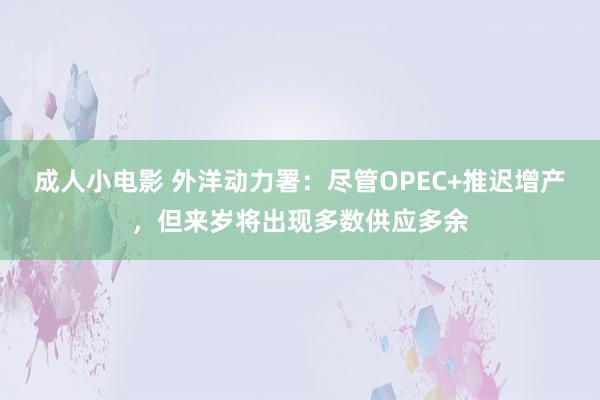 成人小电影 外洋动力署：尽管OPEC+推迟增产，但来岁将出现多数供应多余