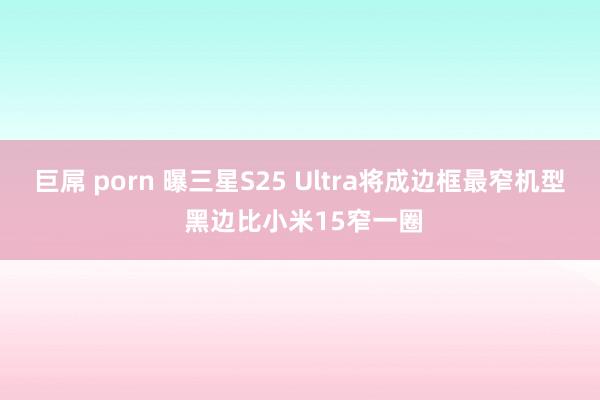 巨屌 porn 曝三星S25 Ultra将成边框最窄机型 黑边比小米15窄一圈