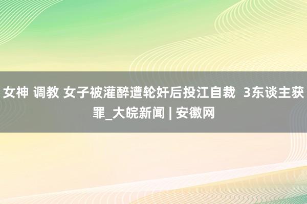 女神 调教 女子被灌醉遭轮奸后投江自裁  3东谈主获罪_大皖新闻 | 安徽网