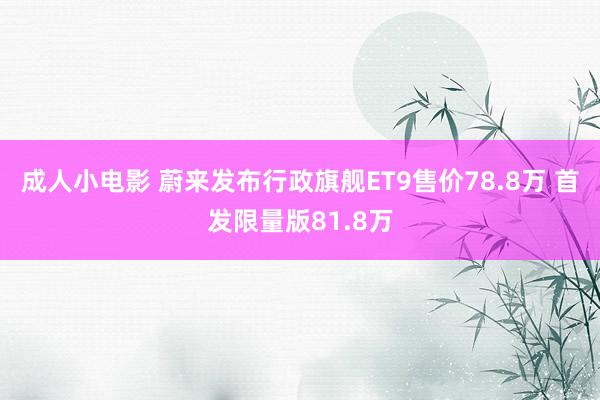 成人小电影 蔚来发布行政旗舰ET9售价78.8万 首发限量版81.8万