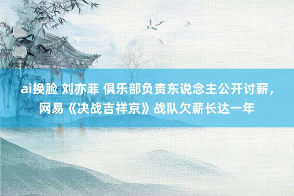 ai换脸 刘亦菲 俱乐部负责东说念主公开讨薪，网易《决战吉祥京》战队欠薪长达一年