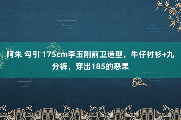 阿朱 勾引 175cm李玉刚前卫造型，牛仔衬衫+九分裤，穿出185的恶果