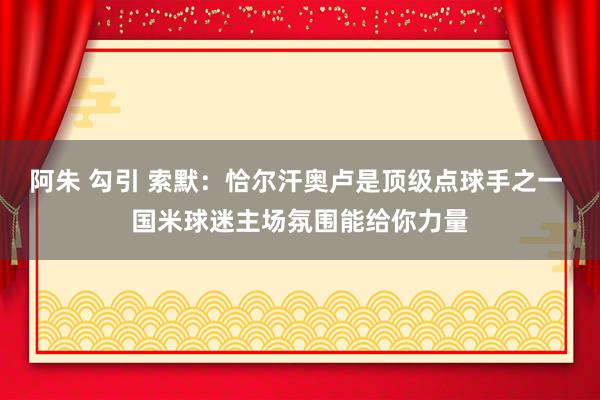 阿朱 勾引 索默：恰尔汗奥卢是顶级点球手之一 国米球迷主场氛围能给你力量