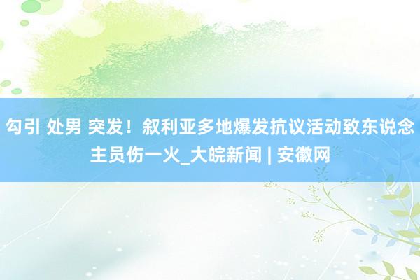 勾引 处男 突发！叙利亚多地爆发抗议活动致东说念主员伤一火_大皖新闻 | 安徽网