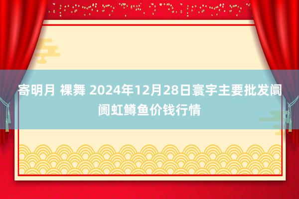 寄明月 裸舞 2024年12月28日寰宇主要批发阛阓虹鳟鱼价钱行情