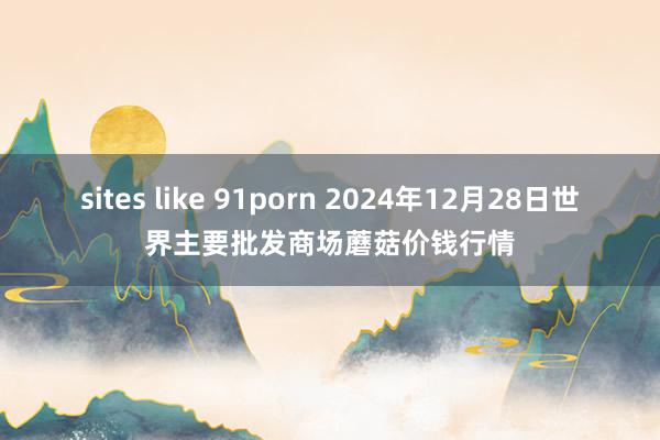 sites like 91porn 2024年12月28日世界主要批发商场蘑菇价钱行情