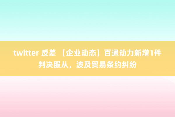 twitter 反差 【企业动态】百通动力新增1件判决服从，波及贸易条约纠纷