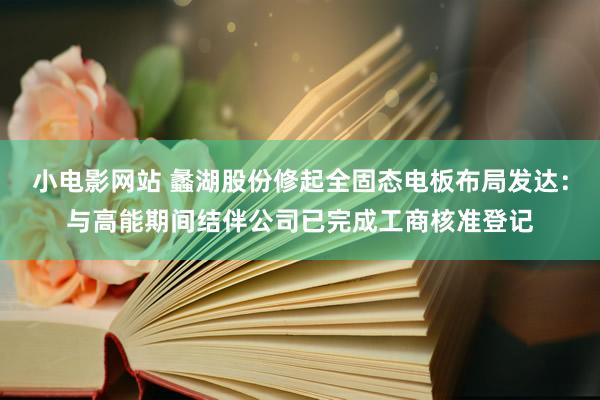 小电影网站 蠡湖股份修起全固态电板布局发达：与高能期间结伴公司已完成工商核准登记