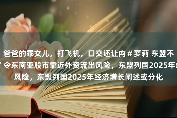 爸爸的乖女儿，打飞机，口交还让禸＃萝莉 东盟不雅察丨“特朗普2.0”令东南亚股市靠近外资流出风险，东盟列国2025年经济增长阐述或分化