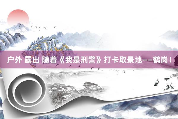 户外 露出 随着《我是刑警》打卡取景地——鹤岗！