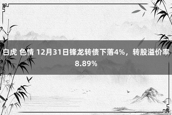 白虎 色情 12月31日锋龙转债下落4%，转股溢价率8.89%